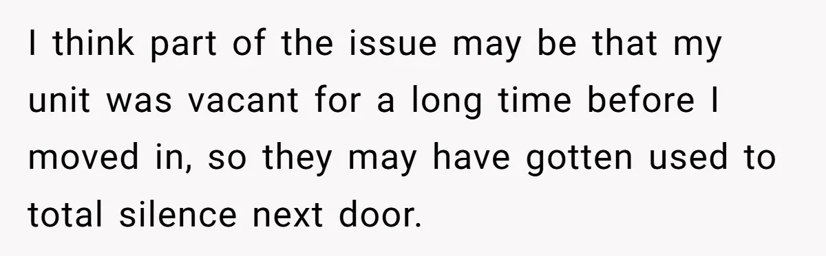 I think part of the issue may be that my unit was vacant for a long time before I moved in, so they may have gotten used to total silence...