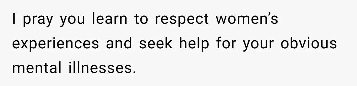 I pray you learn to respect women’s experiences and seek help for your obvious mental illnesses.