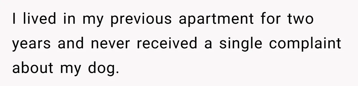 I lived in my previous apartment for two years and never received a single complaint about my dog.