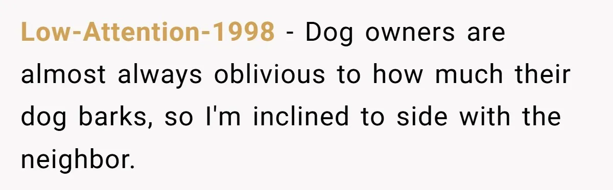 Low-Attention-1998 − Dog owners are almost always oblivious to how much their dog barks, so I'm inclined to side with the neighbor.