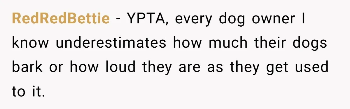 RedRedBettie − YPTA, every dog owner I know underestimates how much their dogs bark or how loud they are as they get used to it.