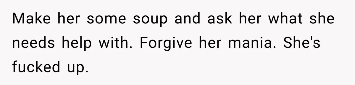 Make her some soup and ask her what she needs help with. Forgive her mania. She's fucked up.