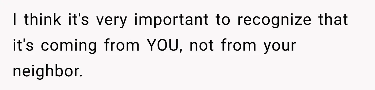 I think it's very important to recognize that it's coming from YOU, not from your neighbor.