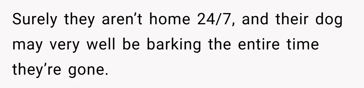 Surely they aren’t home 24/7, and their dog may very well be barking the entire time they’re gone.