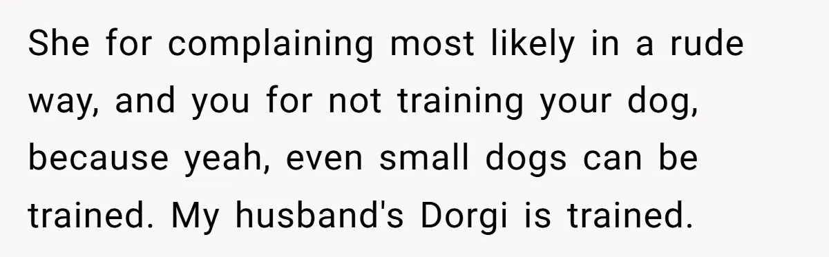 She for complaining most likely in a rude way, and you for not training your dog, because yeah, even small dogs can be trained. My husband's Dorgi is trained.