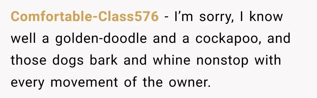 Comfortable-Class576 − I’m sorry, I know well a golden-doodle and a cockapoo, and those dogs bark and whine nonstop with every movement of the owner.