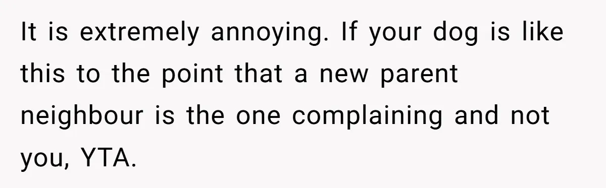It is extremely annoying. If your dog is like this to the point that a new parent neighbour is the one complaining and not you, YTA.
