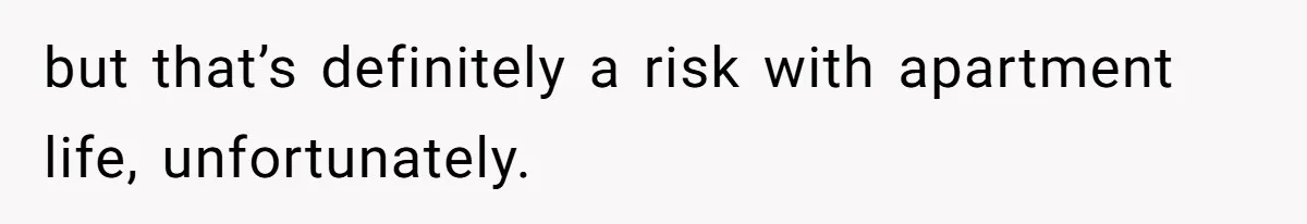 but that’s definitely a risk with apartment life, unfortunately.