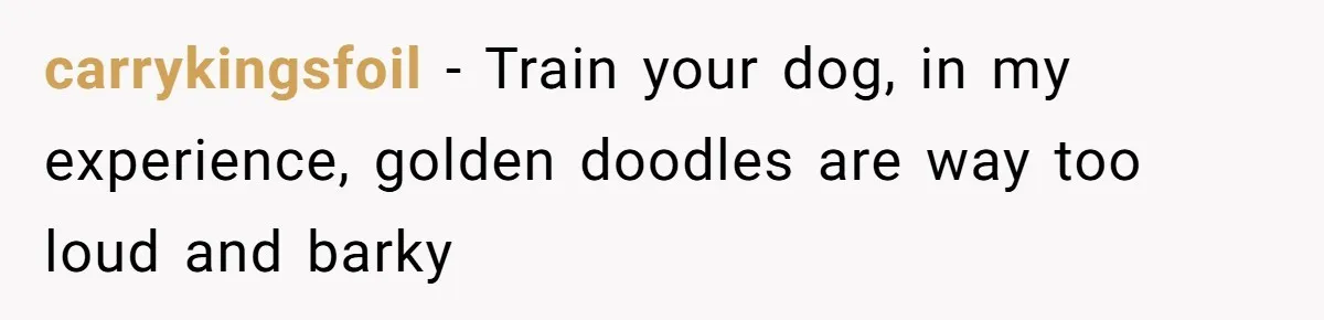 carrykingsfoil − Train your dog, in my experience, golden doodles are way too loud and barky