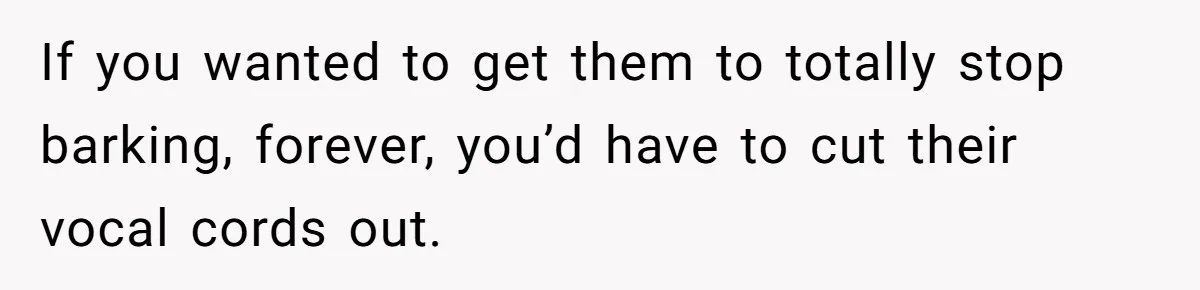 If you wanted to get them to totally stop barking, forever, you’d have to cut their vocal cords out.