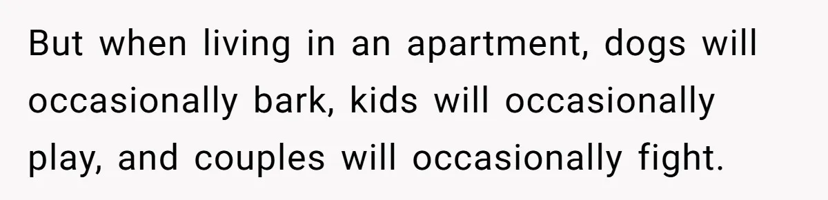But when living in an apartment, dogs will occasionally bark, kids will occasionally play, and couples will occasionally fight.