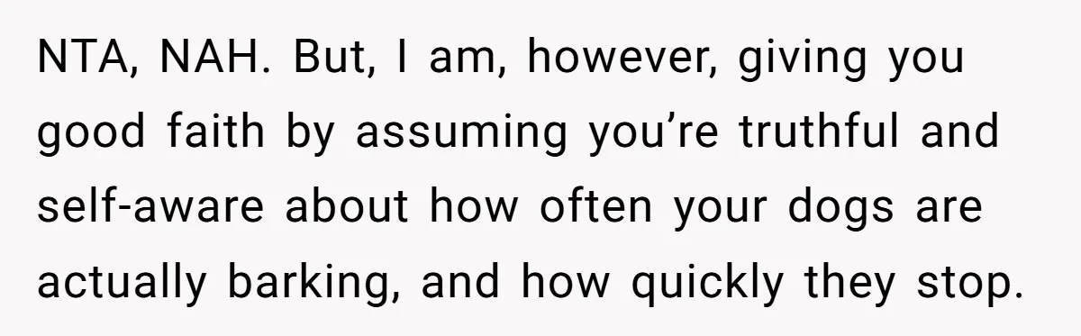 NTA, NAH. But, I am, however, giving you good faith by assuming you’re truthful and self-aware about how often your dogs are actually barking, and how quickly they stop.