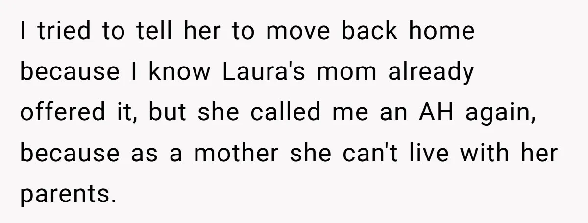 Woman Refuses Desperate Single Mom Move In Request With Newborn Baby I tried to tell her to move back home because I know Laura's mom already offered it, but she called me an AH again, because as a mother she can't...