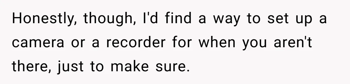 Honestly, though, I'd find a way to set up a camera or a recorder for when you aren't there, just to make sure.