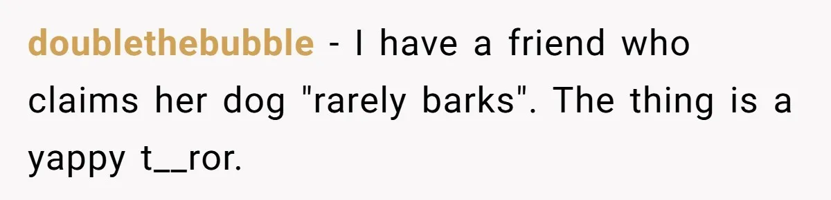 doublethebubble − I have a friend who claims her dog "rarely barks". The thing is a yappy t__ror.