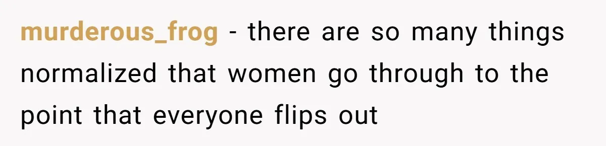 murderous_frog − there are so many things normalized that women go through to the point that everyone flips out