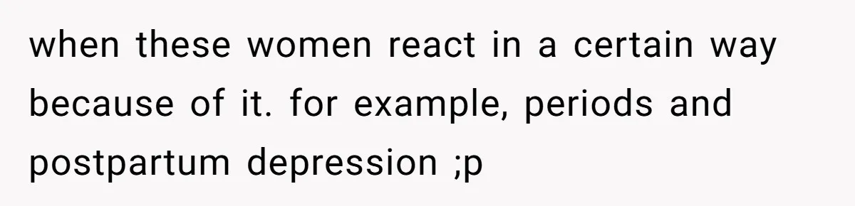when these women react in a certain way because of it. for example, periods and postpartum depression ;p