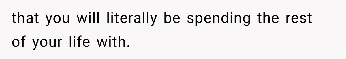 that you will literally be spending the rest of your life with.