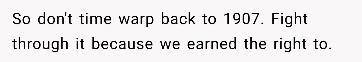 So don't time warp back to 1907. Fight through it because we earned the right to.