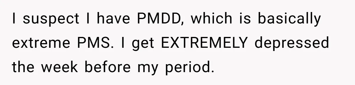 I suspect I have PMDD, which is basically extreme PMS. I get EXTREMELY depressed the week before my period.