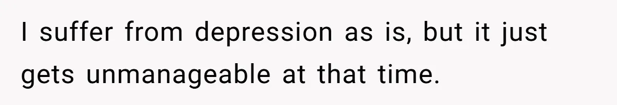 I suffer from depression as is, but it just gets unmanageable at that time.