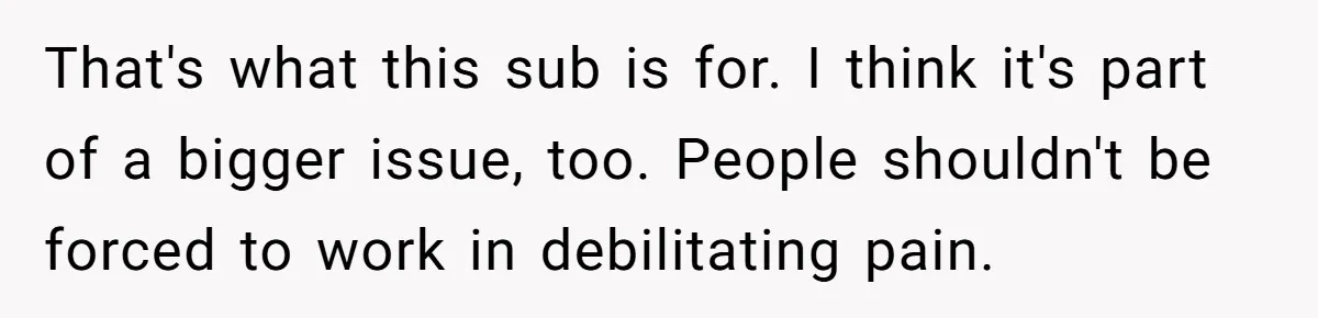 That's what this sub is for. I think it's part of a bigger issue, too. People shouldn't be forced to work in debilitating pain.