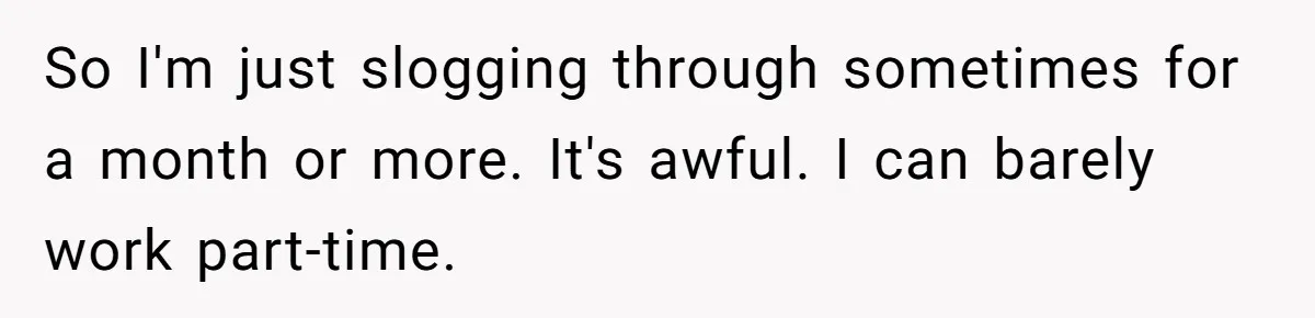So I'm just slogging through sometimes for a month or more. It's awful. I can barely work part-time.