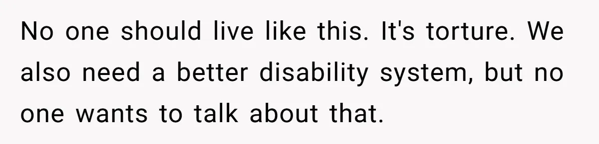 No one should live like this. It's torture. We also need a better disability system, but no one wants to talk about that.