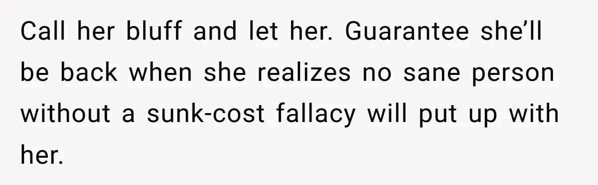 Woman Refuses Desperate Single Mom Move In Request With Newborn Baby Call her bluff and let her. Guarantee she’ll be back when she realizes no sane person without a sunk-cost fallacy will put up with her.