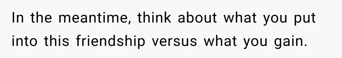 Woman Refuses Desperate Single Mom Move In Request With Newborn Baby In the meantime, think about what you put into this friendship versus what you gain.