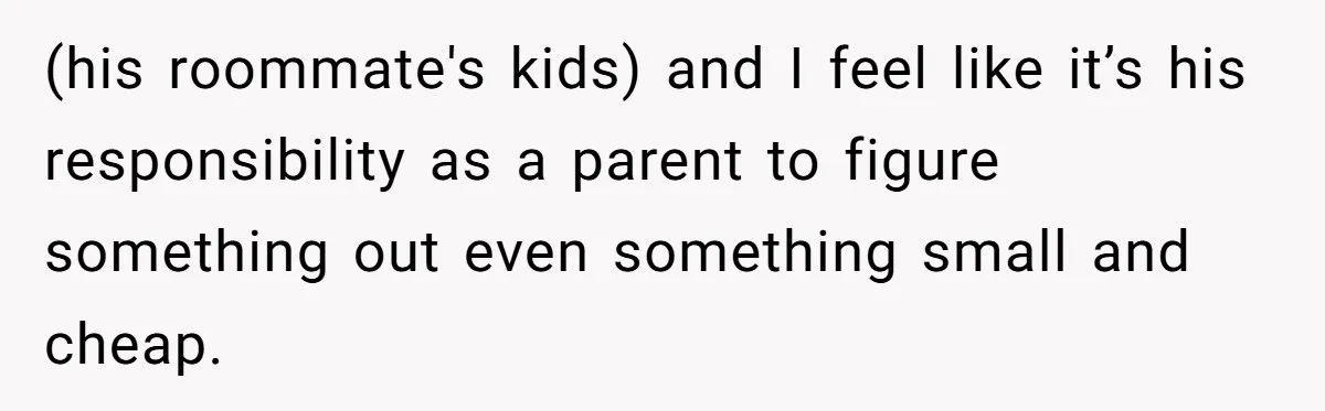 (his roommate's kids) and I feel like it’s his responsibility as a parent to figure something out even something small and cheap.