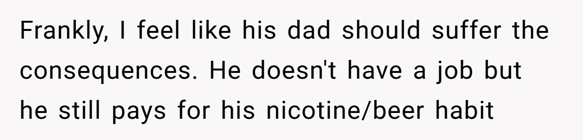 Frankly, I feel like his dad should suffer the consequences. He doesn't have a job but he still pays for his nicotine/beer habit