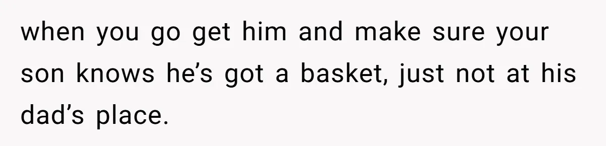 when you go get him and make sure your son knows he’s got a basket, just not at his dad’s place.