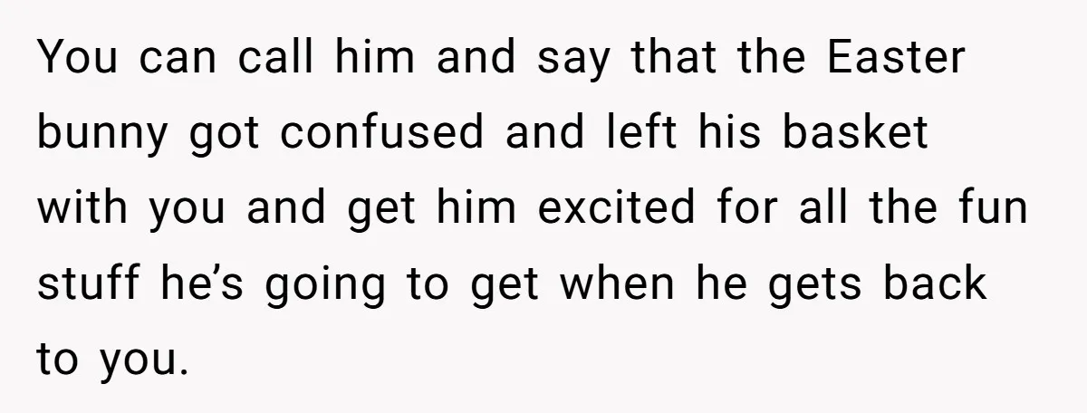 You can call him and say that the Easter bunny got confused and left his basket with you and get him excited for all the fun stuff he’s going to...