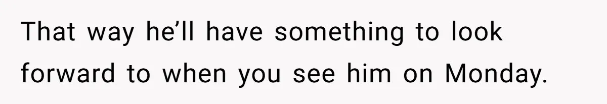 That way he’ll have something to look forward to when you see him on Monday.