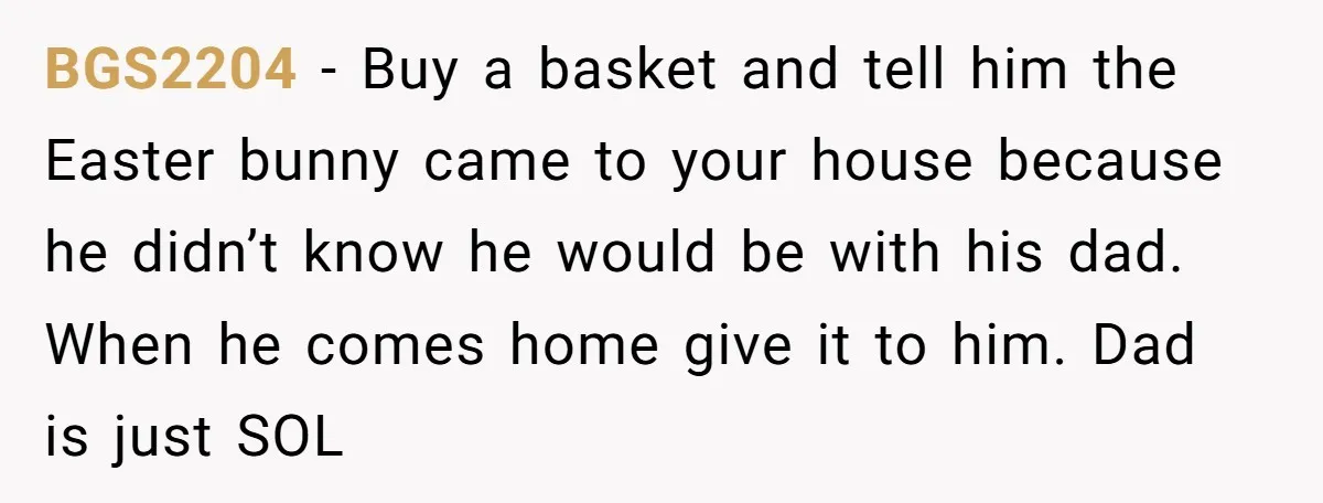 BGS2204 − Buy a basket and tell him the Easter bunny came to your house because he didn’t know he would be with his dad. When he comes home give...