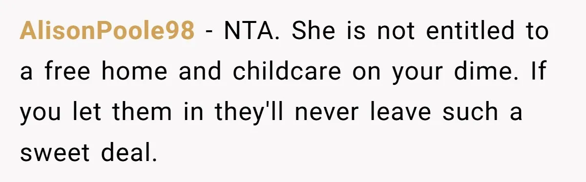 Woman Refuses Desperate Single Mom Move In Request With Newborn Baby AlisonPoole98 − NTA. She is not entitled to a free home and childcare on your dime. If you let them in they'll never leave such a sweet deal.