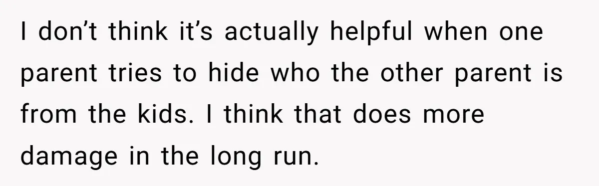 I don’t think it’s actually helpful when one parent tries to hide who the other parent is from the kids. I think that does more damage in the long run.