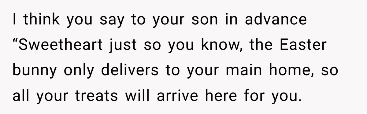 I think you say to your son in advance “Sweetheart just so you know, the Easter bunny only delivers to your main home, so all your treats will arrive here...
