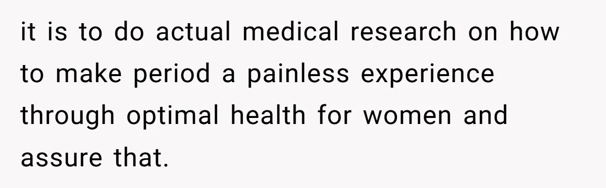 it is to do actual medical research on how to make period a painless experience through optimal health for women and assure that.