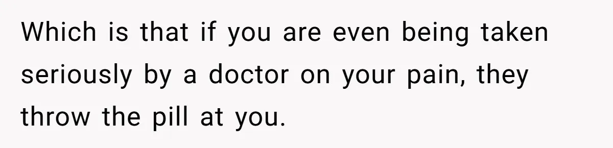 Which is that if you are even being taken seriously by a doctor on your pain, they throw the pill at you.