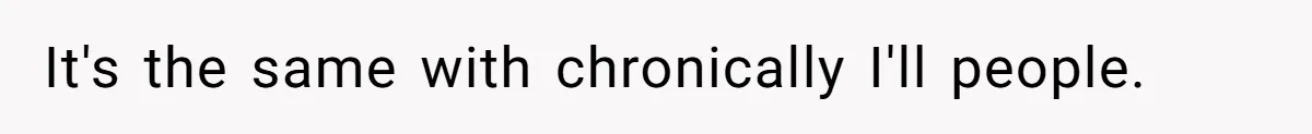 It's the same with chronically I'll people.