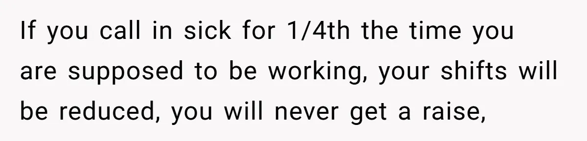 If you call in sick for 1/4th the time you are supposed to be working, your shifts will be reduced, you will never get a raise,