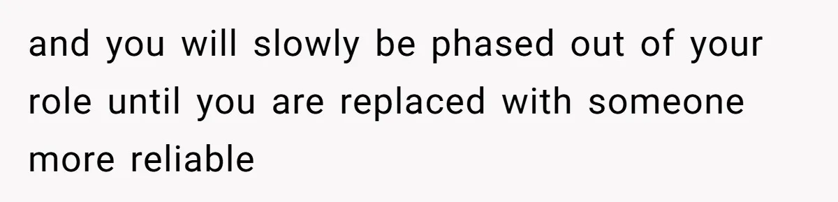 and you will slowly be phased out of your role until you are replaced with someone more reliable