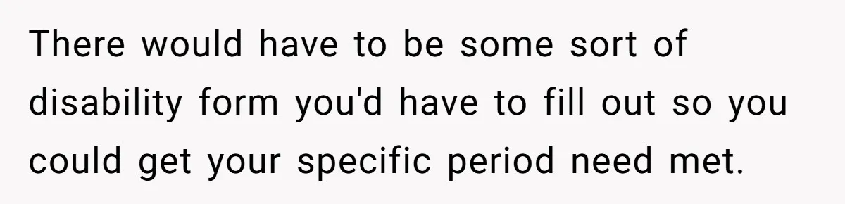 There would have to be some sort of disability form you'd have to fill out so you could get your specific period need met.