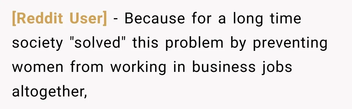 [Reddit User] − Because for a long time society "solved" this problem by preventing women from working in business jobs altogether,