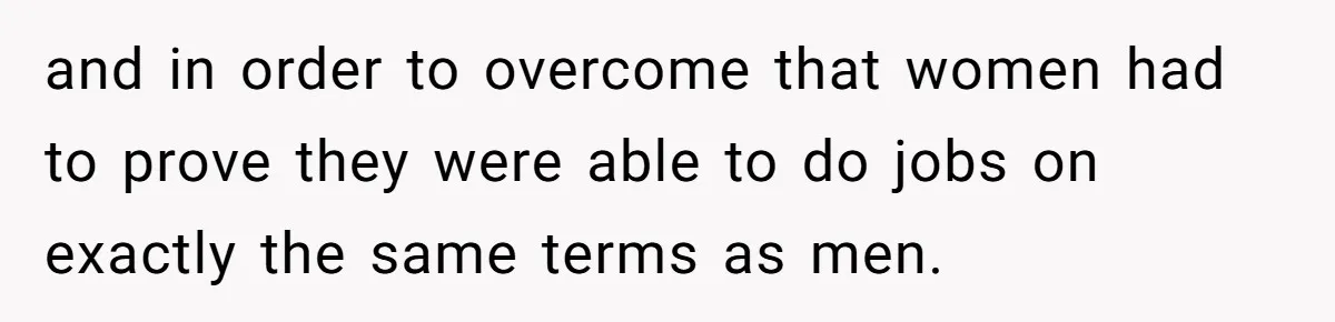 and in order to overcome that women had to prove they were able to do jobs on exactly the same terms as men.