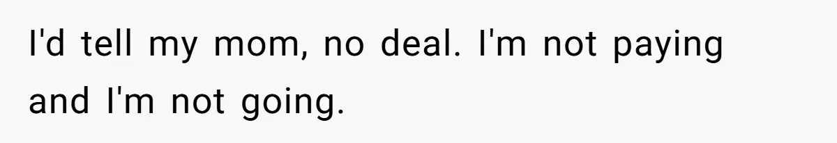 I'd tell my mom, no deal. I'm not paying and I'm not going.
