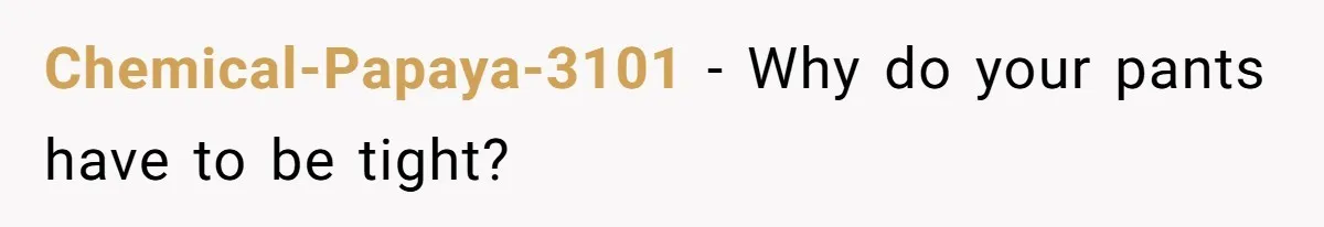 Chemical-Papaya-3101 − Why do your pants have to be tight?
