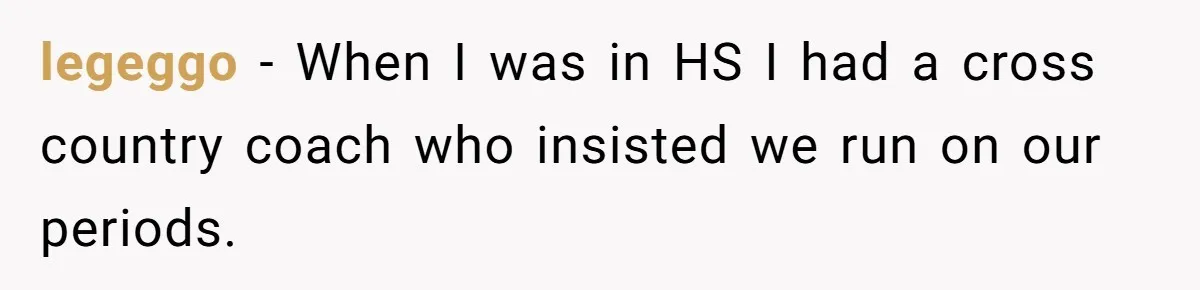 legeggo − When I was in HS I had a cross country coach who insisted we run on our periods.